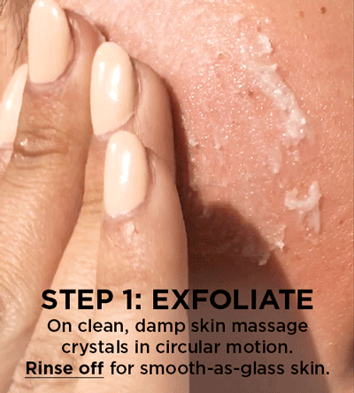 STEP 1: Exfoliate – On clean, damp skin massage crystals in circular motion. Rinse off for smooth-as-glass skin.